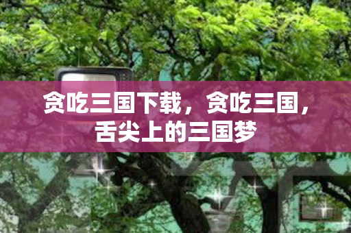 贪吃三国下载，贪吃三国，舌尖上的三国梦