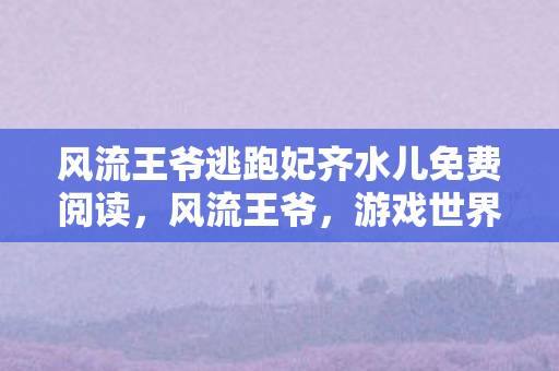 风流王爷逃跑妃齐水儿免费阅读，风流王爷，游戏世界的权力与自由