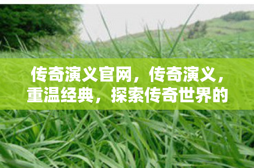 传奇演义官网，传奇演义，重温经典，探索传奇世界的奥秘