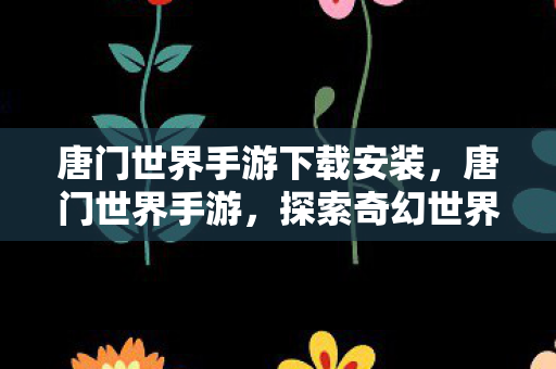 唐门世界手游下载安装，唐门世界手游，探索奇幻世界的奇妙之旅