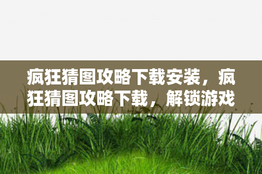 疯狂猜图攻略下载安装，疯狂猜图攻略下载，解锁游戏新境界的必备指南