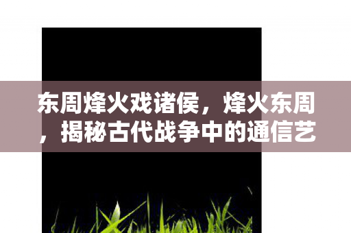 东周烽火戏诸侯，烽火东周，揭秘古代战争中的通信艺术与战略智慧