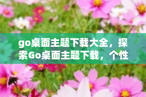 go桌面主题下载大全，探索Go桌面主题下载，个性化与创意的交汇点