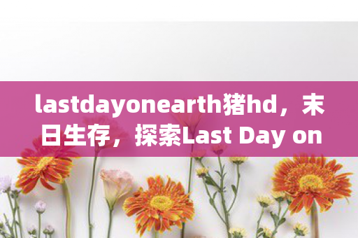 lastdayonearth猪hd，末日生存，探索Last Day on Earth中的猪与人共生精品