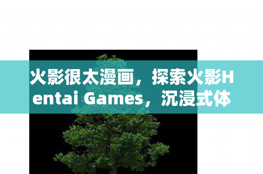 火影很太漫画，探索火影Hentai Games，沉浸式体验与创意的碰撞