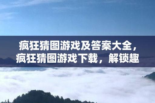 疯狂猜图游戏及答案大全，疯狂猜图游戏下载，解锁趣味挑战，尽享智慧与乐趣的交汇