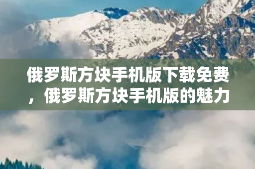 俄罗斯方块手机版下载免费，俄罗斯方块手机版的魅力与变迁