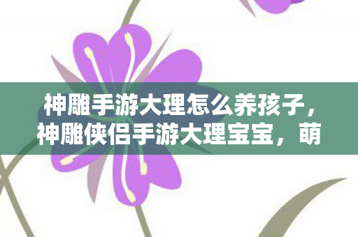 神雕手游大理怎么养孩子，神雕侠侣手游大理宝宝，萌宠养成新体验