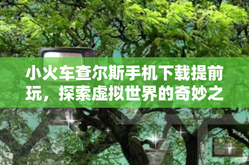 小火车查尔斯手机下载提前玩，探索虚拟世界的奇妙之旅