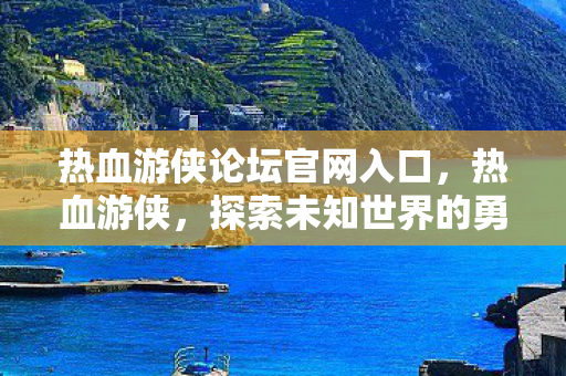 热血游侠论坛官网入口，热血游侠，探索未知世界的勇者之旅
