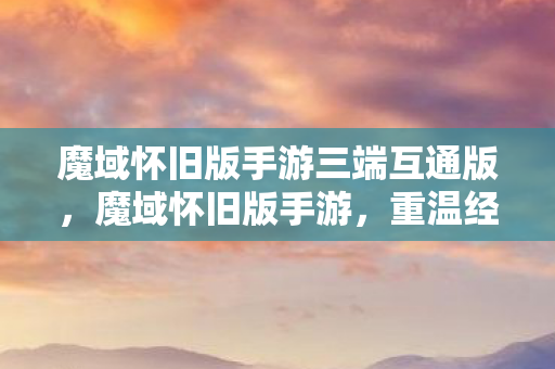 魔域怀旧版手游三端互通版，魔域怀旧版手游，重温经典，再续传奇