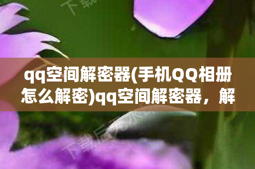 qq空间解密器(手机QQ相册怎么解密)qq空间解密器，解锁私密空间的神秘工具