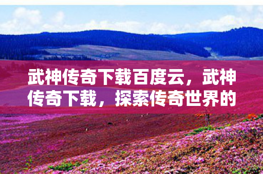 武神传奇下载百度云，武神传奇下载，探索传奇世界的全新旅程