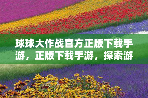 球球大作战官方正版下载手游，正版下载手游，探索游戏世界的无限可能