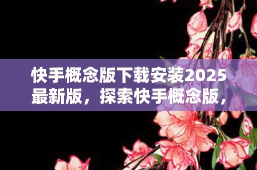快手概念版下载安装2025最新版，探索快手概念版，下载体验与功能亮点