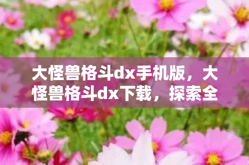 大怪兽格斗dx手机版，大怪兽格斗dx下载，探索全新游戏体验的便捷途径