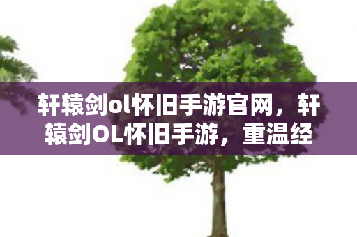轩辕剑ol怀旧手游官网，轩辕剑OL怀旧手游，重温经典，再续前缘