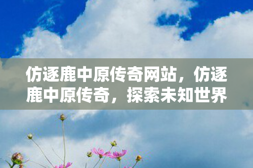 仿逐鹿中原传奇网站，仿逐鹿中原传奇，探索未知世界的奇幻之旅
