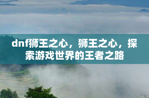 dnf狮王之心,狮王之心,探索游戏世界的王者之路 dnf狮王之心,狮王之心,探索游戏世界的王者之路