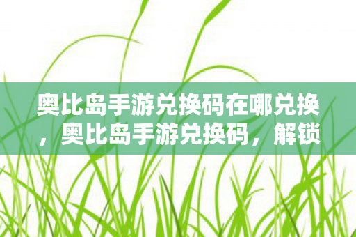 奥比岛手游兑换码在哪兑换，奥比岛手游兑换码，解锁专属福利，畅游梦幻小岛