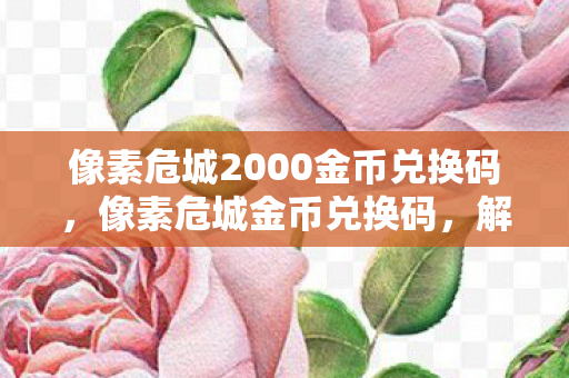 像素危城2000金币兑换码，像素危城金币兑换码，解锁无限可能的冒险之旅