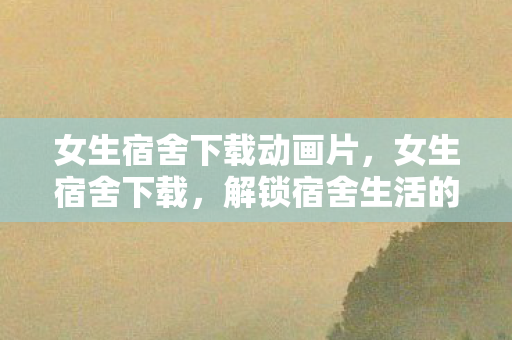 女生宿舍下载动画片,女生宿舍下载,解锁宿舍生活的便捷神器 女生宿舍下载动画片,女生宿舍下载,解锁宿舍生活的便捷神器