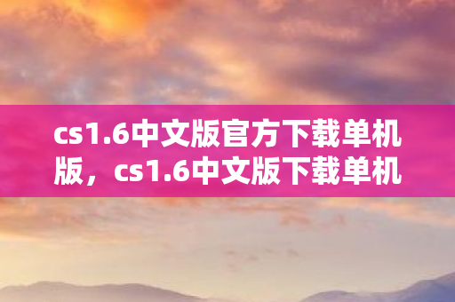 cs1.6中文版官方下载单机版，cs1.6中文版下载单机版