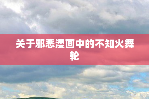 关于邪恶漫画中的不知火舞轮 关于邪恶漫画中的不知火舞轮