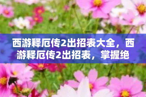 西游释厄传2出招表大全，西游释厄传2出招表，掌握绝技，驰骋三界