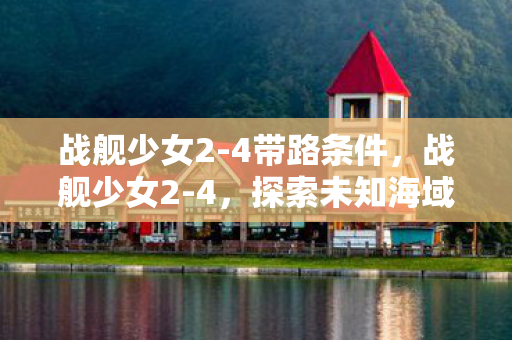 战舰少女2-4带路条件，战舰少女2-4，探索未知海域的奇妙之旅