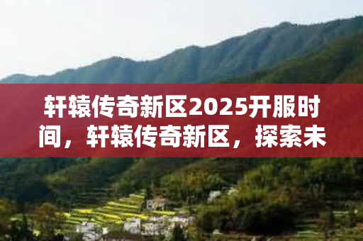 轩辕传奇新区2025开服时间,轩辕传奇新区,探索未知世界的奇幻之旅 轩辕传奇新区2025开服时间,轩辕传奇新区,探索未知世界的奇幻之旅