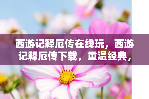 西游记释厄传在线玩，西游记释厄传下载，重温经典，畅享无限