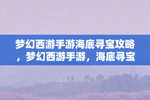 梦幻西游手游海底寻宝攻略，梦幻西游手游，海底寻宝的奇妙探险
