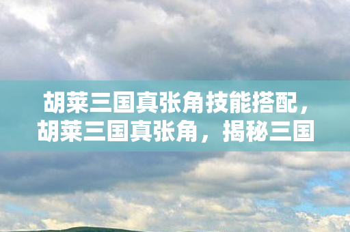 胡莱三国真张角技能搭配，胡莱三国真张角，揭秘三国卡牌游戏的魅力与策略