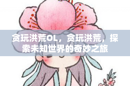 贪玩洪荒OL，贪玩洪荒，探索未知世界的奇妙之旅