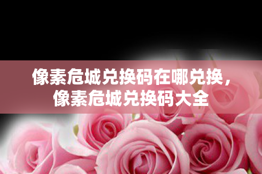 像素危城兑换码在哪兑换，像素危城兑换码大全