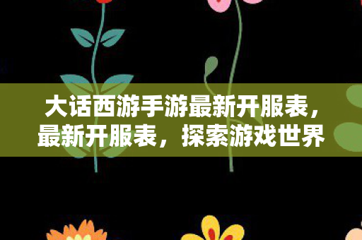 大话西游手游最新开服表，最新开服表，探索游戏世界的无限可能