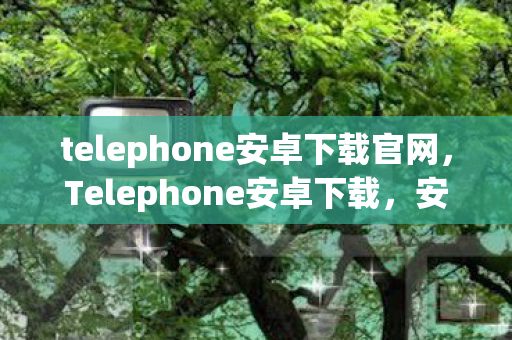 telephone安卓下载官网，Telephone安卓下载，安全、便捷、高效的通讯新体验