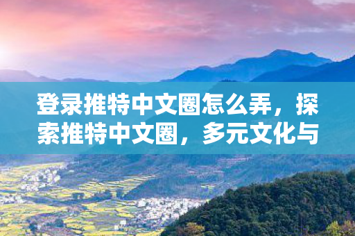 登录推特中文圈怎么弄，探索推特中文圈，多元文化与社交互动的新天地