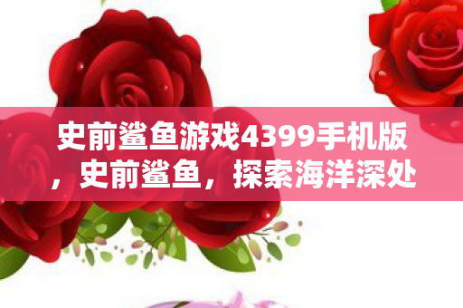 史前鲨鱼游戏4399手机版，史前鲨鱼，探索海洋深处的远古巨兽