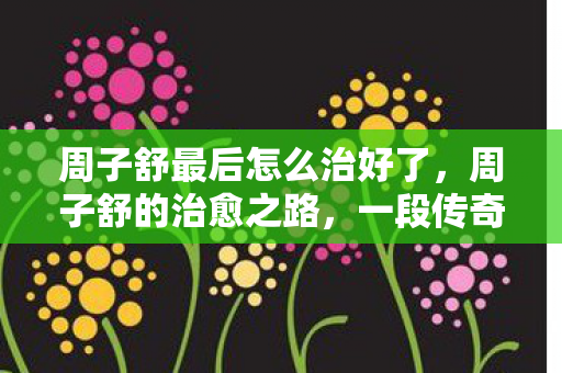 周子舒最后怎么治好了，周子舒的治愈之路，一段传奇的康复故事