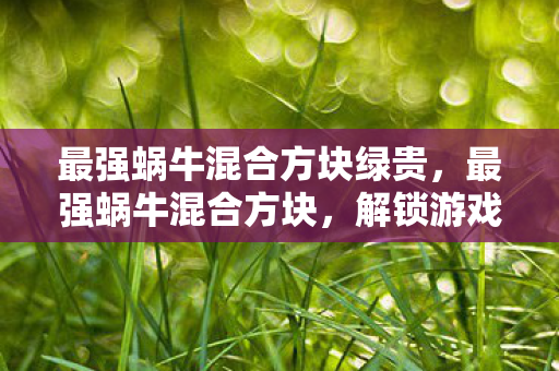 最强蜗牛混合方块绿贵，最强蜗牛混合方块，解锁游戏新体验