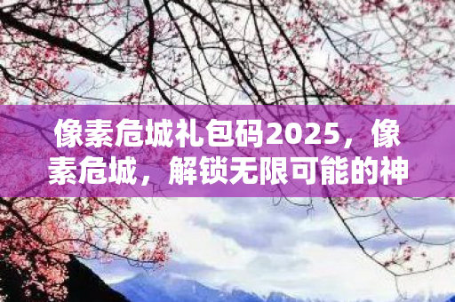 像素危城礼包码2025,像素危城,解锁无限可能的神秘礼包码 像素危城礼包码2025,像素危城,解锁无限可能的神秘礼包码