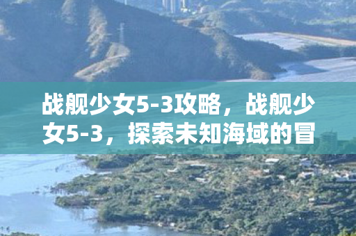 战舰少女5-3攻略，战舰少女5-3，探索未知海域的冒险之旅
