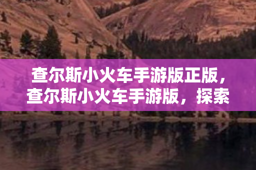 查尔斯小火车手游版正版，查尔斯小火车手游版，探索未知世界的奇妙之旅