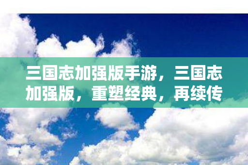 三国志加强版手游，三国志加强版，重塑经典，再续传奇