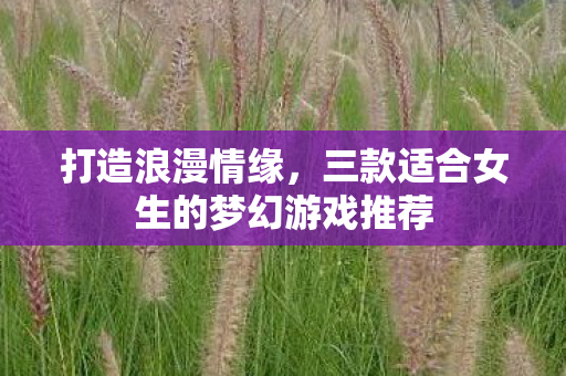 打造浪漫情缘,三款适合女生的梦幻游戏推荐 打造浪漫情缘,三款适合女生的梦幻游戏推荐