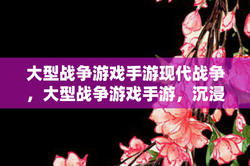大型战争游戏手游现代战争，大型战争游戏手游，沉浸式战争体验与策略对决