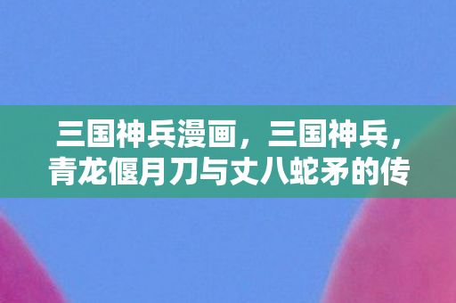 三国神兵漫画，三国神兵，青龙偃月刀与丈八蛇矛的传奇故事