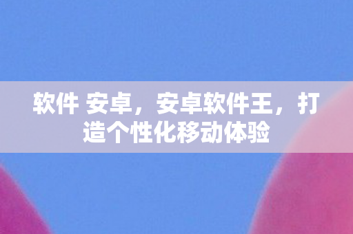 软件 安卓，安卓软件王，打造个性化移动体验